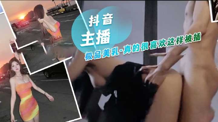 抖音主播极品美乳，真的很喜欢这样被插